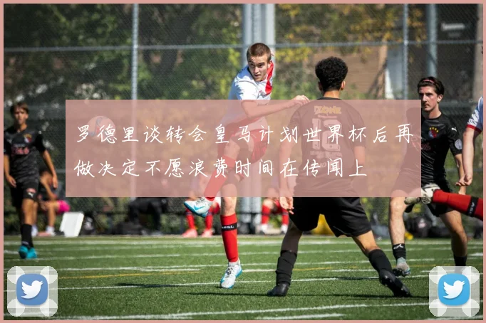 罗德里谈转会皇马计划世界杯后再做决定不愿浪费时间在传闻上