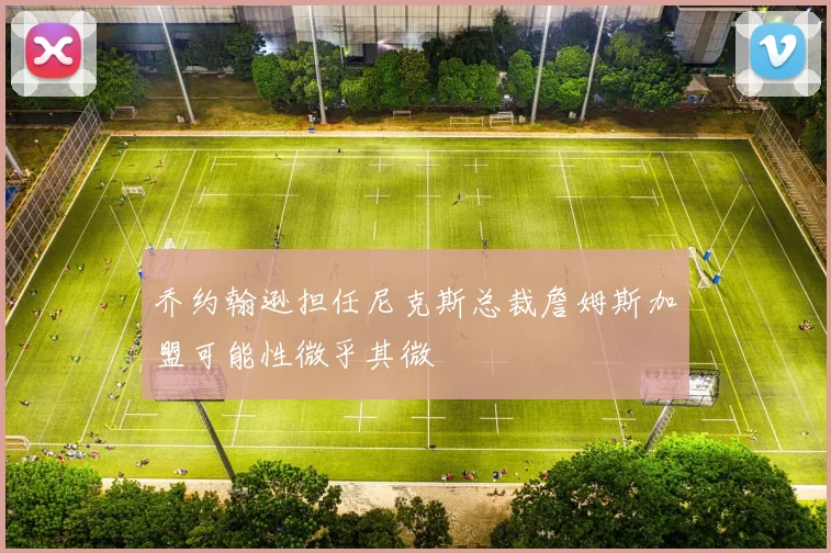 乔约翰逊担任尼克斯总裁詹姆斯加盟可能性微乎其微