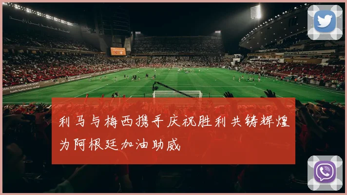 利马与梅西携手庆祝胜利共铸辉煌为阿根廷加油助威