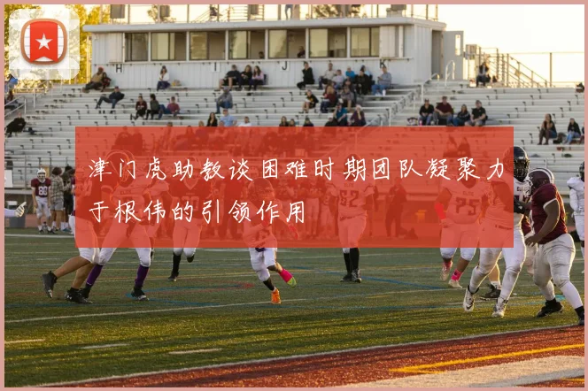 津门虎助教谈困难时期团队凝聚力于根伟的引领作用