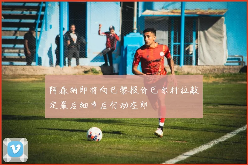 阿森纳即将向巴黎报价巴尔科拉敲定最后细节后行动在即