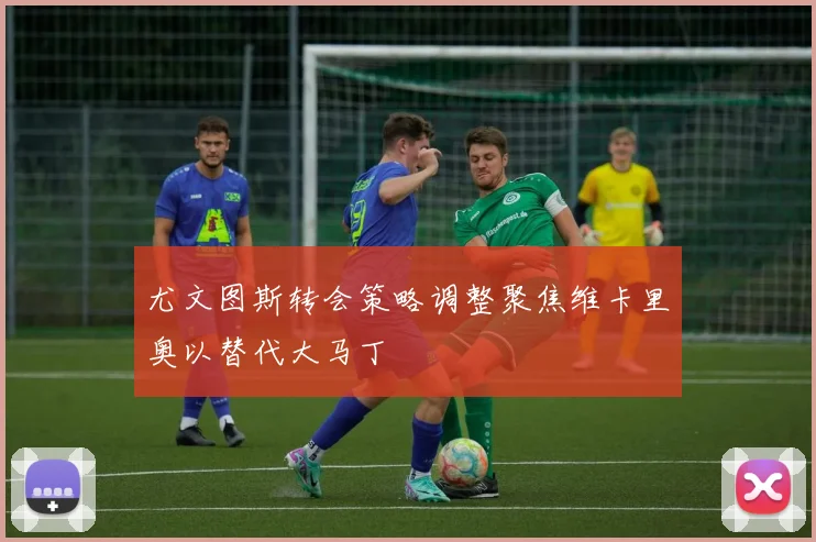 尤文图斯转会策略调整聚焦维卡里奥以替代大马丁