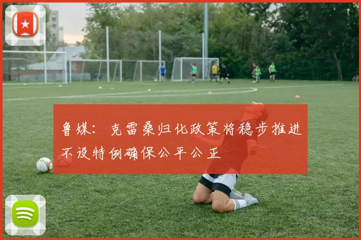 鲁媒：克雷桑归化政策将稳步推进不设特例确保公平公正
