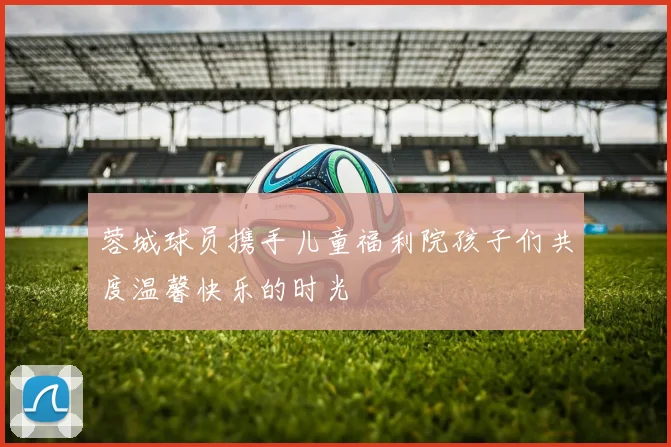 蓉城球员携手儿童福利院孩子们共度温馨快乐的时光