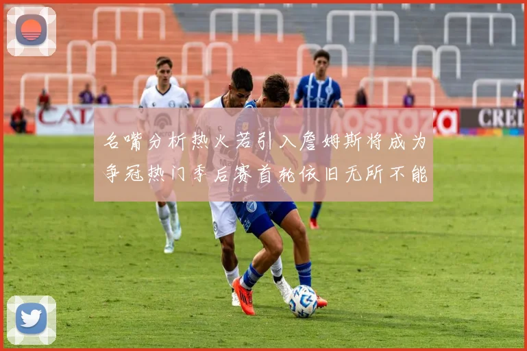 名嘴分析热火若引入詹姆斯将成为争冠热门季后赛首轮依旧无所不能