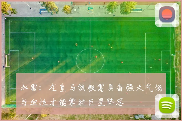加雷：在皇马执教需具备强大气场与血性才能掌控巨星阵容