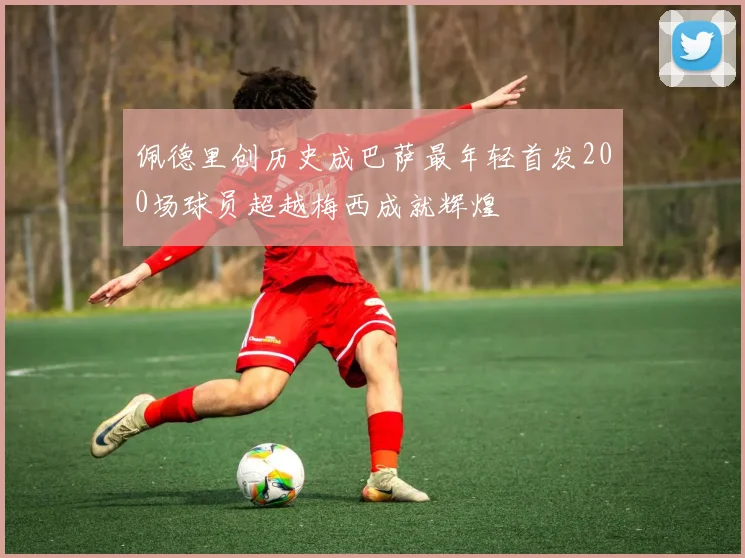 佩德里创历史成巴萨最年轻首发200场球员超越梅西成就辉煌