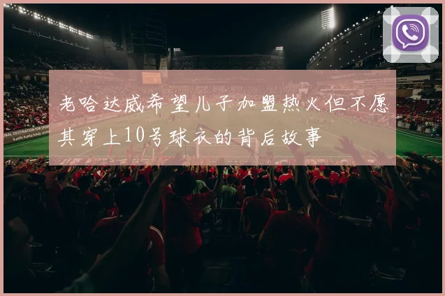 老哈达威希望儿子加盟热火但不愿其穿上10号球衣的背后故事