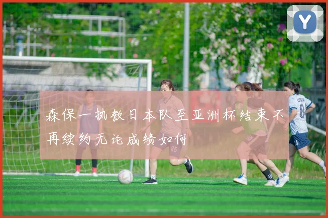 森保一执教日本队至亚洲杯结束不再续约无论成绩如何