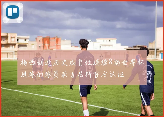 梅西创造历史成首位连续8场世界杯进球的球员获吉尼斯官方认证