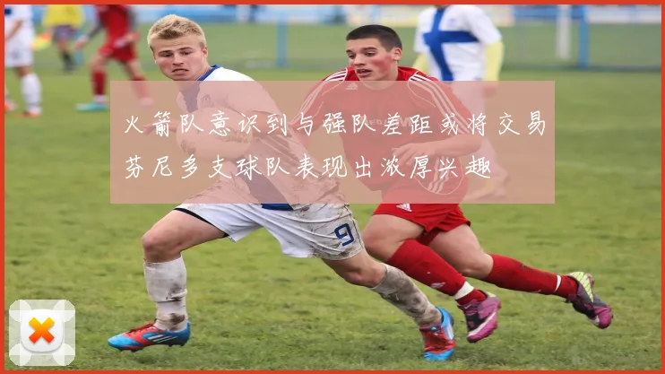 火箭队意识到与强队差距或将交易芬尼多支球队表现出浓厚兴趣