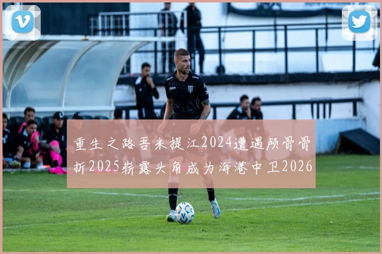 重生之路吾米提江2024遭遇颅骨骨折2025崭露头角成为海港中卫2026冲击U23冠军