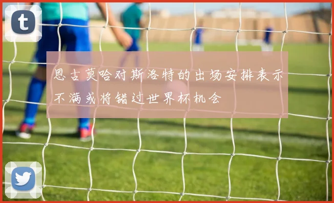恩古莫哈对斯洛特的出场安排表示不满或将错过世界杯机会
